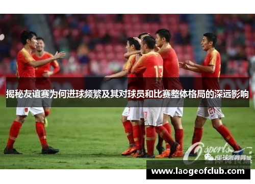 揭秘友谊赛为何进球频繁及其对球员和比赛整体格局的深远影响