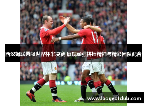 西汉姆联勇闯世界杯半决赛 展现顽强拼搏精神与精彩团队配合