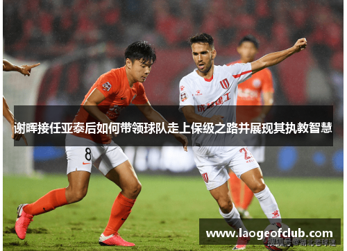 谢晖接任亚泰后如何带领球队走上保级之路并展现其执教智慧