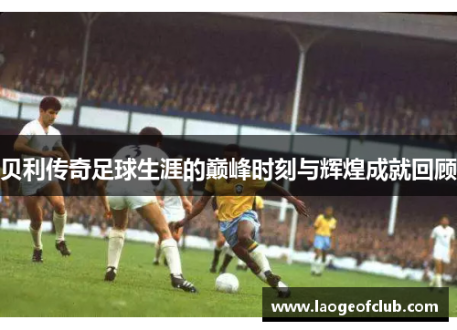 贝利传奇足球生涯的巅峰时刻与辉煌成就回顾