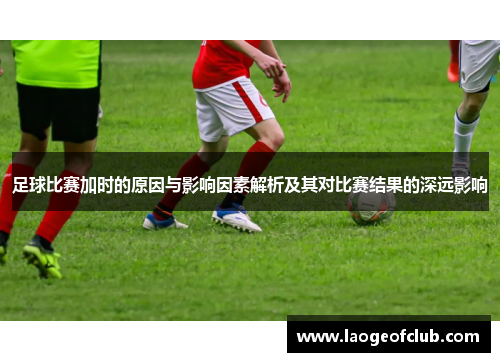 足球比赛加时的原因与影响因素解析及其对比赛结果的深远影响