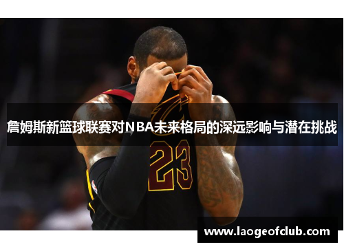 詹姆斯新篮球联赛对NBA未来格局的深远影响与潜在挑战
